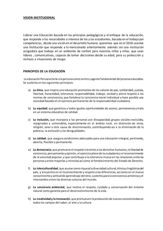 VISION INSTITUCIONAL
Liderar una Educación basada en los principios pedagógicos y el enfoque de la educación,
que responda a las necesidades e interese de los y las estudiantes, basada en el trabajo por
competencias, desde una visión en el desarrollo humano queremos que en el 2018 seamos
una Institución que responda a lo mencionado anteriormente además ser una institución
acogedora que trabaje en un ambiente de confort para nuestros niños y niñas que sean
líderes , comunicativos, capaces de tomar decisiones desde su edad, para su protección y
rechazo a situaciones de riesgo.
PRINCIPIOS DE LA EDUCACIÓN
La educaciónPeruanatiene alapersonacomocentroyagente fundamental delprocesoeducativo.
Se sustenta en los siguientes principios:
a) La ética, que inspira una educación promotora de los valores de paz, solidaridad, justicia,
libertad, honestidad, tolerancia, responsabilidad, trabajo, verdad y pleno respeto a las
normas de convivencia; que fortalece la conciencia moral individual y hace posible una
sociedad basada en el ejercicio permanente de la responsabilidad ciudadana.
b) La equidad, que garantiza a todos iguales oportunidades de acceso, permanencia y trato
en un sistema educativo de calidad.
c) La inclusión, que incorpora a las personas con discapacidad, grupos sociales excluidos,
marginados y vulnerables, especialmente en el ámbito rural, sin distinción de etnia,
religión, sexo u otra causa de discriminación, contribuyendo así a la eliminación de la
pobreza, la exclusión y las desigualdades.
d) La calidad, que asegura condiciones adecuadas para una educación integral, pertinente,
abierta, flexible y permanente.
e) La democracia,que promueve el respetoirrestrictoalosderechoshumanos,lalibertadde
conciencia,pensamientoyopinión,el ejercicioplenode laciudadaníay el reconocimiento
de la voluntad popular; y que contribuye a la tolerancia mutua en las relaciones entre las
personasyentre mayorías y minoríasasí como al fortalecimiento del Estado de Derecho.
f) La interculturalidad,que asume comoriquezaladiversidadcultural,étnicaylingüísticadel
país, y encuentra en el reconocimiento y respeto a las diferencias, así como en el mutuo
conocimientoyactitudde aprendizaje delotro,sustentoparalaconvivenciaarmónicayel
intercambio entre las diversas culturas del mundo.
g) La conciencia ambiental, que motiva el respeto, cuidado y conservación del entorno
natural como garantía para el desenvolvimiento de la vida.
h) La creatividady la innovación,que promuevenlaproducciónde nuevosconocimientosen
todos los campos del saber, el arte y la cultura.
 