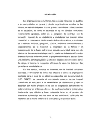 Introducción


      Las organizaciones comunitarias, los consejos indígenas, los pueblos
y las comunidades en general y demás organizaciones sociales de las
mismas, en ejercicio del poder popular, y en su condición de corresponsables
de la educación, tal como lo establece la ley de consejos comunales
recientemente aprobada, están en la obligación de contribuir con la
formación   integral de los ciudadanos y ciudadanas que integran dicha
comunidad, a promover el fortalecimiento de los valores éticos, a la difusión
de la realidad histórica, geográfica, cultural, ambiental conservacionista y
socioeconómica de la localidad, la integración de la familia y el
fortalecimiento de la fusión del binomio escuela comunidad, para con ello
efectuar de forma coordinada la promoción y defensa de la educación en los
diversos espacios de la comunidad, o que permite destacar a escuela como
una plataforma para la proyección y cultivo de aspectos tan vivenciales como
:la cultura, el deporte, la recreación, el trabajo, la salud, los deberes y las
garantías de sus ciudadanos.
      En este sentido, nosotros los docentes, con la finalidad concentrar
esfuerzos, y direccionar de forma más efectiva e idónea la organización
planteada para el logro de los objetivos propuestos, con la comunidad de
“LOS CAÑOS”, se presenta el mencionado proyecto escolar integral
comunitario, en respuesta a las necesidades ya determinadas y que se
describen con mayor precisión en la fase de diagnóstico, convencidos de
poder minimizar en el tiempo a través de sus lineamientos la problemática
fundamental que dificulta y hace resistencia tanto en el proceso de
enseñanza aprendizaje para los niños de esa comunidad, como para los
habitantes de la misma en torno a la convivencia y el quehacer diario.




                                      1
 