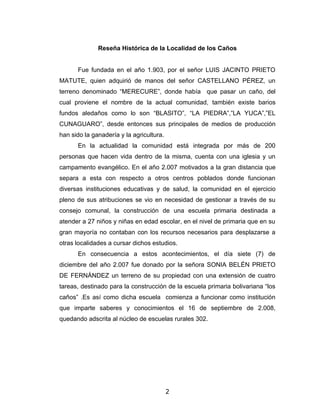 Reseña Histórica de la Localidad de los Caños


      Fue fundada en el año 1.903, por el señor LUIS JACINTO PRIETO
MATUTE, quien adquirió de manos del señor CASTELLANO PÉREZ, un
terreno denominado “MERECURE”, donde había que pasar un caño, del
cual proviene el nombre de la actual comunidad, también existe barios
fundos aledaños como lo son “BLASITO”, “LA PIEDRA”,”LA YUCA”,”EL
CUNAGUARO”, desde entonces sus principales de medios de producción
han sido la ganadería y la agricultura.
      En la actualidad la comunidad está integrada por más de 200
personas que hacen vida dentro de la misma, cuenta con una iglesia y un
campamento evangélico. En el año 2.007 motivados a la gran distancia que
separa a esta con respecto a otros centros poblados donde funcionan
diversas instituciones educativas y de salud, la comunidad en el ejercicio
pleno de sus atribuciones se vio en necesidad de gestionar a través de su
consejo comunal, la construcción de una escuela primaria destinada a
atender a 27 niños y niñas en edad escolar, en el nivel de primaria que en su
gran mayoría no contaban con los recursos necesarios para desplazarse a
otras localidades a cursar dichos estudios.
      En consecuencia a estos acontecimientos, el día siete (7) de
diciembre del año 2.007 fue donado por la señora SONIA BELÉN PRIETO
DE FERNÁNDEZ un terreno de su propiedad con una extensión de cuatro
tareas, destinado para la construcción de la escuela primaria bolivariana “los
caños” .Es así como dicha escuela comienza a funcionar como institución
que imparte saberes y conocimientos el 16 de septiembre de 2.008,
quedando adscrita al núcleo de escuelas rurales 302.




                                          2
 