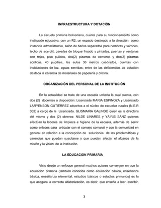 INFRAESTRUCTURA Y DOTACIÓN


       La escuela primaria bolivariana, cuenta para su funcionamiento como
institución educativa, con un R2, un espacio destinado a la dirección como
instancia administrativa, salón de baños separados para hembras y varones,
techo de acerolit, paredes de bloque frisado y pintadas, puertas y ventanas
con rejas, piso pulidos, dos(2) pizarras de cemento y dos(2) pizarras
acrílicas, 40 pupitres, las aulas 36 metros cuadrados, cuentas con
instalaciones de luz, aguas servidas; entre de las deficiencias de dotación
destaca la carencia de materiales de papelería y oficina.


          ORGANIZACIÓN DEL PERSONAL DE LA INSTITUCIÓN


       En la actualidad se trata de una escuela unitaria la cual cuenta, con
dos (2) docentes a disposición: Licenciada MARIA ESPINOZA y Licenciado
LARYENSON GUTIÉRREZ adscritos a el núcleo de escuelas rurales (N.E.R
302) a cargo de la Licenciada. GLISMAIRA GALINDO quien es la directora
del mismo y dos (2) obreras: NILDE LINARES y YAIRIS SANZ quienes
efectúan la labores de limpieza e higiene de la escuela, además de servir
como enlaces para articular con el consejo comunal y con la comunidad en
general en relación a la concepción de soluciones de las problemáticas y
carencias que puedan suscitarse y que puedan afectar el alcance de la
misión y la visión de la institución.


                        LA EDUCACION PRIMARIA


       Visto desde un enfoque general muchos autores convergen en que la
educación primaria (también conocida como educación básica, enseñanza
básica, enseñanza elemental, estudios básicos o estudios primarios) es la
que asegura la correcta alfabetización, es decir, que enseña a leer, escribir,



                                        3
 