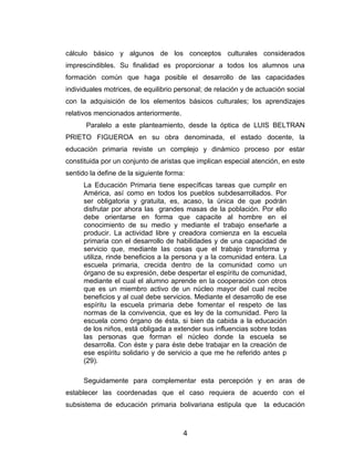 cálculo básico y algunos de los conceptos culturales considerados
imprescindibles. Su finalidad es proporcionar a todos los alumnos una
formación común que haga posible el desarrollo de las capacidades
individuales motrices, de equilibrio personal; de relación y de actuación social
con la adquisición de los elementos básicos culturales; los aprendizajes
relativos mencionados anteriormente.
      Paralelo a este planteamiento, desde la óptica de LUIS BELTRAN
PRIETO FIGUEROA en su obra denominada, el estado docente, la
educación primaria reviste un complejo y dinámico proceso por estar
constituida por un conjunto de aristas que implican especial atención, en este
sentido la define de la siguiente forma:
      La Educación Primaria tiene específicas tareas que cumplir en
      América, así como en todos los pueblos subdesarrollados. Por
      ser obligatoria y gratuita, es, acaso, la única de que podrán
      disfrutar por ahora las grandes masas de la población. Por ello
      debe orientarse en forma que capacite al hombre en el
      conocimiento de su medio y mediante el trabajo enseñarle a
      producir. La actividad libre y creadora comienza en la escuela
      primaria con el desarrollo de habilidades y de una capacidad de
      servicio que, mediante las cosas que el trabajo transforma y
      utiliza, rinde beneficios a la persona y a la comunidad entera. La
      escuela primaria, crecida dentro de la comunidad como un
      órgano de su expresión, debe despertar el espíritu de comunidad,
      mediante el cual el alumno aprende en la cooperación con otros
      que es un miembro activo de un núcleo mayor del cual recibe
      beneficios y al cual debe servicios. Mediante el desarrollo de ese
      espíritu la escuela primaria debe fomentar el respeto de las
      normas de la convivencia, que es ley de la comunidad. Pero la
      escuela como órgano de ésta, si bien da cabida a la educación
      de los niños, está obligada a extender sus influencias sobre todas
      las personas que forman el núcleo donde la escuela se
      desarrolla. Con éste y para éste debe trabajar en la creación de
      ese espíritu solidario y de servicio a que me he referido antes p
      (29).

      Seguidamente para complementar esta percepción y en aras de
establecer las coordenadas que el caso requiera de acuerdo con el
subsistema de educación primaria bolivariana estipula que         la educación



                                       4
 