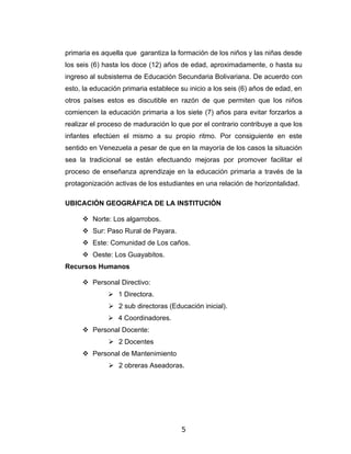 primaria es aquella que garantiza la formación de los niños y las niñas desde
los seis (6) hasta los doce (12) años de edad, aproximadamente, o hasta su
ingreso al subsistema de Educación Secundaria Bolivariana. De acuerdo con
esto, la educación primaria establece su inicio a los seis (6) años de edad, en
otros países estos es discutible en razón de que permiten que los niños
comiencen la educación primaria a los siete (7) años para evitar forzarlos a
realizar el proceso de maduración lo que por el contrario contribuye a que los
infantes efectúen el mismo a su propio ritmo. Por consiguiente en este
sentido en Venezuela a pesar de que en la mayoría de los casos la situación
sea la tradicional se están efectuando mejoras por promover facilitar el
proceso de enseñanza aprendizaje en la educación primaria a través de la
protagonización activas de los estudiantes en una relación de horizontalidad.

UBICACIÓN GEOGRÁFICA DE LA INSTITUCIÓN

      Norte: Los algarrobos.
      Sur: Paso Rural de Payara.
      Este: Comunidad de Los caños.
      Oeste: Los Guayabitos.
Recursos Humanos

      Personal Directivo:
               1 Directora.
               2 sub directoras (Educación inicial).
               4 Coordinadores.
      Personal Docente:
               2 Docentes
      Personal de Mantenimiento
               2 obreras Aseadoras.




                                      5
 