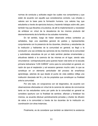 normas de conducta y actitudes según las cuales nos comportamos y que
están de acuerdo con aquello que consideramos correcto. Las virtudes o
valores son la base para la formación humana. Los valores hay que
estudiarlos a través de ejercicios lectura y haciendo trabajos sobre ello, pero
también hay que llevarlos a la práctica, de allí la implementación y necesidad
de enfatizar en virtud de la decadencia de los mismos producto del
desmembramiento de la familia en los actuales momentos.
      En tal sentido, luego de haber observado ambos contextos ya
señalados, bajo una asamblea general de padres y representantes
conjuntamente con la presencia de los docentes, directivos y estudiantes de
la institución y habitantes de la comunidad en general, se llegó a la
conclusión una vez emitidas las opiniones de los miembros de la comunidad
y autoridades educativas de por un lado sembrar plantas ornamentales y
arbustivas debido a la carencia de las mismas en el lugar, siendo esta
circunstancia contraproducente para quienes hacen vida tanto en la escuela
primaria bolivariana “LOS CAÑOS” como para la comunidad en general, en
razón de que el resplandor y sol excesivo generan mucho calor, lo que se
constituye en un elemento perturbador del proceso de enseñanza
aprendizaje, además de que desde el punto de vista estético refleja una
institución disociada del fin y de los propósitos que constituyen su finalidad
ante la comunidad.
      Por otro lado, en congruencia con tal diagnostico, de acuerdo con
observaciones efectuadas en virtud de la carencia de valores de convivencia
tanto en los estudiantes como por parte de la comunidad en general se
considera oportuno con la finalidad de sembrar, afianzar y fortalecer los
mismos, se acuerda efectuar periódicamente jornadas y charlar de difusión
de estos a la comunidad a través de los docentes de la institución en
coordinación con otras instancias.


      Finalmente, es de considerar que también se determinó la existencia



                                      11
 
