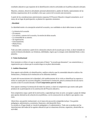 resultados educativos que requieren de la identificación colectiva articulada con la política educativa del país.
Maestros, alumnos, directivos del plantel, personal administrativo, padres de familia, representantes de las
distintas organizaciones de la sociedad y otros que a juicio de la escuela sean necesarios.
A partir de las consideraciones anteriormente expuestas El Proyecto Educativo integral comunitario, en el
marco de un lugar de participación; se plantea los siguientes momentos:
. Identidad
La identidad remite a la concepción actual de la escuela y sus cualidades es decir debe tomar en cuenta:
− La historia de la escuela
− El contexto
− Los actores y autores de la escuela y la misión de dicha escuela.
− La comunidad de su entorno.
− Su organización.
− Funcionamiento.
− Planta Física.
− Dotación.
Todo esto debe construirse a partir de la valoración colectiva de la escuela que se tiene, es decir tomando en
cuenta la historia del plantel, sus fortalezas, debilidades, logros que le otorgan cierta identidad frente a otros
planteles.
2. Visión Institucional
Este momento se refiere a lo que se quiere para el futuro " la escuela que deseamos", sus características, y
organización que se desea que la escuela tenga en un plazo determinado.
3. Análisis Situacional
Este aspecto está referido a la identificación y análisis colectivo que la comunidad educativa realiza a las
limitaciones y fortalezas de la institución en los diferentes ámbitos.
A partir del reconocimiento de la identidad y del establecimiento de la visión se identifican los aspectos a
tomar en cuenta para las acciones dirigidas a transformar la institución, para la construcción de una nueva
escuela es decir la escuela deseada. 4. Los Compromisos para la Acción
Este aspecto constituye la interacción de todos los actores, es decir el compromiso que asume cada quién
producto de su participación en la construcción del Proyecto educativo.
Este compromiso surge a partir de la motivación y capacidad que tiene un actor, un equipo o grupo de trabajo
para aportar alternativas de solución de un problema, o en la consecución de un objetivo que apunte a una
meta.
Ahora bien, una gestión institucional y en el marco de una acción compartida incluye: Una gestión
pedagógica, administrativa, económica, financiera y del desarrollo físico.
La escuela es el lugar donde se vincula lo pedagógico y lo administrativo. Todo esto se produce por las
interrelaciones derivadas de los agentes educativos que en situaciones diversas, organizan y desarrollan su
actividad.
3
 