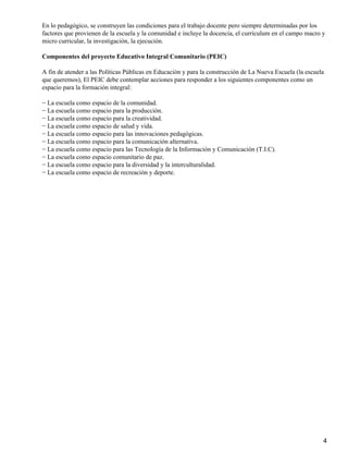 En lo pedagógico, se construyen las condiciones para el trabajo docente pero siempre determinadas por los
factores que provienen de la escuela y la comunidad e incluye la docencia, el currículum en el campo macro y
micro curricular, la investigación, la ejecución.
Componentes del proyecto Educativo Integral Comunitario (PEIC)
A fin de atender a las Políticas Públicas en Educación y para la construcción de La Nueva Escuela (la escuela
que queremos), El PEIC debe contemplar acciones para responder a los siguientes componentes como un
espacio para la formación integral:
− La escuela como espacio de la comunidad.
− La escuela como espacio para la producción.
− La escuela como espacio para la creatividad.
− La escuela como espacio de salud y vida.
− La escuela como espacio para las innovaciones pedagógicas.
− La escuela como espacio para la comunicación alternativa.
− La escuela como espacio para las Tecnología de la Información y Comunicación (T.I.C).
− La escuela como espacio comunitario de paz.
− La escuela como espacio para la diversidad y la interculturalidad.
− La escuela como espacio de recreación y deporte.
4
 