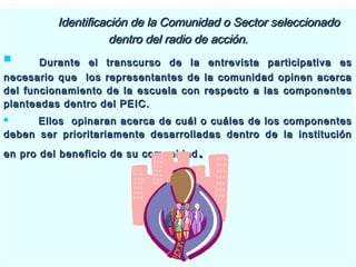 Identificación de la Comunidad o Sector seleccionadoIdentificación de la Comunidad o Sector seleccionado
dentro del radio de acción.dentro del radio de acción.
 Durante el transcurso de la entrevista participativa esDurante el transcurso de la entrevista participativa es
necesario que los representantes de la comunidad opinen acercanecesario que los representantes de la comunidad opinen acerca
del funcionamiento de la escuela con respecto a las componentesdel funcionamiento de la escuela con respecto a las componentes
planteadas dentro del PEIC.planteadas dentro del PEIC.
 Ellos opinaran acerca de cuál o cuáles de los componentesEllos opinaran acerca de cuál o cuáles de los componentes
deben ser prioritariamente desarrolladas dentro de la institucióndeben ser prioritariamente desarrolladas dentro de la institución
en pro del beneficio de su comunidaden pro del beneficio de su comunidad ..
 