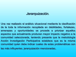 Jerarquización.Jerarquización.
Una vez realizado el análisis situacional mediante la clasificaciónUna vez realizado el análisis situacional mediante la clasificación
de la toda la información recopilada en debilidades, fortalezas,de la toda la información recopilada en debilidades, fortalezas,
amenazas y oportunidades se procede a priorizar aquellosamenazas y oportunidades se procede a priorizar aquellos
aspectos que actualmente producen mayor impacto negativo a laaspectos que actualmente producen mayor impacto negativo a la
comunidad seleccionada, teniendo presente que la metodologíacomunidad seleccionada, teniendo presente que la metodología
Acción Investigación Participativa establece que es la mismaAcción Investigación Participativa establece que es la misma
comunidad quien debe indicar cuales de estas problemáticas soncomunidad quien debe indicar cuales de estas problemáticas son
las más influyentes. jerarquización mencionadaslas más influyentes. jerarquización mencionadas..
 