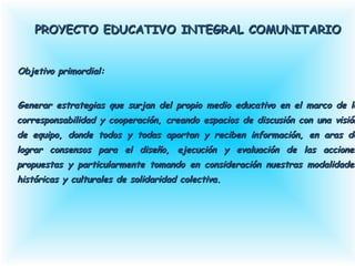 PROYECTO EDUCATIVO INTEGRAL COMUNITARIOPROYECTO EDUCATIVO INTEGRAL COMUNITARIO
Objetivo primordial:Objetivo primordial:
Generar estrategias que surjan del propio medio educativo en el marco de lGenerar estrategias que surjan del propio medio educativo en el marco de l
corresponsabilidad y cooperación, creando espacios de discusión con una visiócorresponsabilidad y cooperación, creando espacios de discusión con una visió
de equipo, donde todos y todas aportan y reciben información, en aras dde equipo, donde todos y todas aportan y reciben información, en aras d
lograr consensos para el diseño, ejecución y evaluación de las accionelograr consensos para el diseño, ejecución y evaluación de las accione
propuestas y particularmente tomando en consideración nuestras modalidadepropuestas y particularmente tomando en consideración nuestras modalidade
históricas y culturales de solidaridad colectiva.históricas y culturales de solidaridad colectiva.
PROYECTO EDUCATIVO INTEGRAL COMUNITARIOPROYECTO EDUCATIVO INTEGRAL COMUNITARIO
Objetivo primordial:Objetivo primordial:
Generar estrategias que surjan del propio medio educativo en el marco de laGenerar estrategias que surjan del propio medio educativo en el marco de la
corresponsabilidad y cooperación, creando espacios de discusión con una visióncorresponsabilidad y cooperación, creando espacios de discusión con una visión
de equipo, donde todos y todas aportan y reciben información, en aras dede equipo, donde todos y todas aportan y reciben información, en aras de
lograr consensos para el diseño, ejecución y evaluación de las accioneslograr consensos para el diseño, ejecución y evaluación de las acciones
propuestas y particularmente tomando en consideración nuestras modalidadespropuestas y particularmente tomando en consideración nuestras modalidades
históricas y culturales de solidaridad colectiva.históricas y culturales de solidaridad colectiva.
 