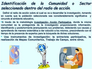 Identificación de la Comunidad o SectorIdentificación de la Comunidad o Sector
seleccionado dentro del radio de acciónseleccionado dentro del radio de acción..
Definir el radio de acción sobre el cual se va a desarrollar la investigación, tomandoDefinir el radio de acción sobre el cual se va a desarrollar la investigación, tomando
en cuenta que la población seleccionada sea considerablemente significativa yen cuenta que la población seleccionada sea considerablemente significativa y
circunde al ambiente educativo,circunde al ambiente educativo,
A través de la metodologíaA través de la metodología Investigación- Acción ParticipativaInvestigación- Acción Participativa, donde la misma, donde la misma
comunidad es la protagonista de la investigación proporcionando información,comunidad es la protagonista de la investigación proporcionando información,
identificando y posteriormente jerarquizando sus problemas, detectando sus causas yidentificando y posteriormente jerarquizando sus problemas, detectando sus causas y
aprendiendo de manera sistemática a dar solución a los mismos, prescindiendo con elaprendiendo de manera sistemática a dar solución a los mismos, prescindiendo con el
tiempo de la presencia de expertos para la búsqueda de dichas soluciones.tiempo de la presencia de expertos para la búsqueda de dichas soluciones.
 Usa instrumentos de investigación: la entrevista participativa, laUsa instrumentos de investigación: la entrevista participativa, la
realización de Mapas Comunitarios, Trabajo de Campo, entre otros.realización de Mapas Comunitarios, Trabajo de Campo, entre otros.

 