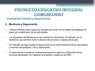 3. Monitoreo y Seguimiento.
• Análisis periódico de la ejecución del plan de acción con el objeto de establecer el
grado de cumplimiento de las actividades.
• La concreción del Monitoreo se da a través de indicadores. El indicador es un
estadístico que permite medir el alcance del proceso e impacto alcanzado.
• Un indicador de logro facilita el seguimiento de la implementación de las actividades
y acciones del proyecto y de su desempeño.
• El seguimiento consiste en realizar apreciaciones sobre la contribución de las
acciones planteadas con respecto al propósito y objetivos de PEIC.
 