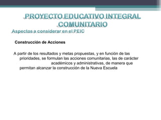 Construcción de Acciones
A partir de los resultados y metas propuestas, y en función de las
prioridades, se formulan las acciones comunitarias, las de carácter
académicos y administrativas, de manera que
permitan alcanzar la construcción de la Nueva Escuela
 