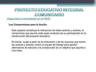 Los Compromisos para la Acción
Este aspecto constituye la interacción de todos actores y autores, el
compromiso que asume cada quien producto de su participación en la
construcción del proyecto educativo.
El mismo, surge a partir de la motivación y de los recursos que tienen
los autores y actores, como un equipo de trabajo para aportar
alternativas de solución a la consecución de un objetivo que apunte a
una meta.
 