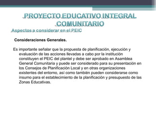 Consideraciones Generales.
Es importante señalar que la propuesta de planificación, ejecución y
evaluación de las acciones llevadas a cabo por la institución
constituyen el PEIC del plantel y debe ser aprobado en Asamblea
General Comunitaria y puede ser considerado para su presentación en
los Consejos de Planificación Local y en otras organizaciones
existentes del entorno, así como también pueden considerarse como
insumo para el establecimiento de la planificación y presupuesto de las
Zonas Educativas.
 