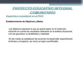 Establecimiento de Objetivos y Metas
Los objetivos expresan lo que se quiere lograr en la institución,
tomando en cuenta los resultados obtenidos en el análisis situacional,
a fin de garantizar su factibilidad y viabilidad.
En las metas se establecen las acciones ha desarrollar especificando
el tiempo y el espacio, así como su logro cuantificable.
 