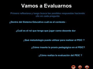 Vamos a Evaluarnos Primero reflexiona y luego busca las posibles respuestas haciendo clic en cada pregunta ¿Cuál es el rol que tengo que jugar como docente durante el desarrollo del PEIC? ¿Dentro del Sistema Educativo cuál es el contexto donde desarrollaré el PEIC ? ¿ Qué metodología puedo utilizar para realizar el PEIC ? ¿Cómo realizo la evaluación del PEIC ? ¿Cómo inserto la praxis pedagógica en el PEIC? 
