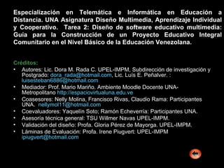 Especialización en Telemática e Informática en Educación a Distancia. UNA Asignatura Diseño Multimedia, Aprendizaje Individual y Cooperativo.  Tarea 2: Diseño de software educativo multimedia: Guía para la Construcción de un Proyecto Educativo Integral Comunitario en el Nivel Básico de la Educación Venezolana. Créditos: Autores: Lic. Dora M. Rada C. UPEL-IMPM, Subdirección de investigación y Postgrado:  [email_address] , Lic. Luís E. Peñalver. :  [email_address] Mediador: Prof. Mario Mariño. Ambiente Moodle Docente UNA-Metropolitano  http :// espaciovirtualuna.edu.ve Coasesores: Nelly Molina, Francisco Rivas, Claudio Rama: Participantes UNA.  nellymol11 @hotmail.com Coevaluadores: Yaquelín Soto; Ramón Echeverría: Participantes UNA. Asesoría técnica general: TSU Willmer Navas UPEL-IMPM. Validación del diseño: Profa. Gloria Pérez de Mayorga. UPEL-IMPM. Láminas de Evaluación: Profa. Irene Piugvert: UPEL-IMPM  [email_address] 