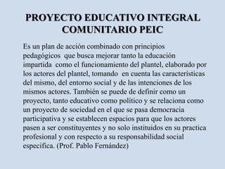 PROYECTO EDUCATIVO INTEGRAL
COMUNITARIO PEIC
Es un plan de acción combinado con principios
pedagógicos que busca mejorar tanto la educación
impartida como el funcionamiento del plantel, elaborado por
los actores del plantel, tomando en cuenta las características
del mismo, del entorno social y de las intenciones de los
mismos actores. También se puede de definir como un
proyecto, tanto educativo como político y se relaciona como
un proyecto de sociedad en el que se pasa democracia
participativa y se establecen espacios para que los actores
pasen a ser constituyentes y no solo instituidos en su practica
profesional y con respecto a su responsabilidad social
especifica. (Prof. Pablo Fernández)