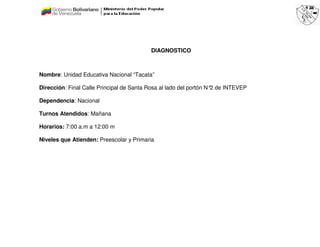 DIAGNOSTICO



Nombre: Unidad Educativa Nacional “Tacata”

Dirección: Final Calle Principal de Santa Rosa al lado del portón N° de INTEVEP
                                                                    2

Dependencia: Nacional

Turnos Atendidos: Mañana

Horarios: 7:00 a.m a 12:00 m

Niveles que Atienden: Preescolar y Primaria
 
