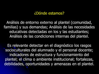 ¿Dónde estamos?

  Análisis de entorno externo al plantel (comunidad,
familias) y sus demandas; Análisis de las necesidades
   educativas detectadas en los y las estudiantes;
   Análisis de las condiciones internas del plantel.

  Es relevante detectar en el diagnóstico los rasgos
 socioculturales del alumnado y el personal docente;
   indicadores de estructura y funcionamiento del
plantel; el clima o ambiente institucional; fortalezas,
debilidades, oportunidades y amenazas en el plantel.
 