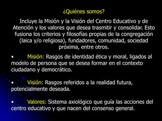 ¿Quiénes somos?
   Incluye la Misión y la Visión del Centro Educativo y de
Atención y los valores que desea trasmitir y consolidar. Esto
 fusiona los criterios y filosofías propias de la congregación
   (laica y/o religiosa), fundadores, comunidad, sociedad
                     próxima, entre otros.
•     Misión: Rasgos de identidad ética y moral, ligados al
modelo de persona que se desea formar en el contexto
ciudadano y democrático.

•     Visión: Rasgos referidos a la realidad futura,
potencialmente deseada.

•      Valores: Sistema axiológico que guía las acciones del
centro educativo y que nacen del consenso general.
 