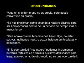 OPORTUNIDADES

*Algo en el entorno que no es propio, pero puede
convertirse en propio.

*Se nos presentan como estando a nuestro alcance para
ser aprovechadas dentro de un período de tiempo más o
menos largo.

*Para aprovecharlas tenemos que hacer algo, no estar
pasivos, utilizando nuestro actual balance de fortalezas y
debilidades.

*Si la oportunidad “nos espera” podemos incrementar
nuestras fortalezas o disminuir nuestras debilidades para
luego aprovecharla, de otro modo no es una oportunidad.
 