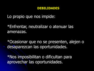 DEBILIDADES

Lo propio que nos impide:

*Enfrentar, neutralizar o atenuar las
amenazas.

*Ocasionar que no se presenten, alejen o
desaparezcan las oportunidades.

*Nos imposibilitan o dificultan para
aprovechar las oportunidades.
 