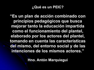 ¿Qué es un PEIC?

“Es un plan de acción combinado con
   principios pedagógicos que busca
 mejorar tanto la educación impartida
  como el funcionamiento del plantel,
 elaborado por los actores del plantel,
tomando en cuenta las características
del mismo, del entorno social y de las
 intenciones de los mismos actores.”

         Hno. Antón Marquiegui
 