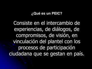 ¿Qué es un PEIC?

  Consiste en el intercambio de
   experiencias, de diálogos, de
    compromisos, de visión, en
  vinculación del plantel con los
     procesos de participación
ciudadana que se gestan en país.
 