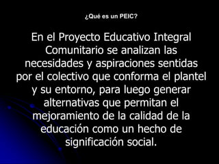 ¿Qué es un PEIC?


   En el Proyecto Educativo Integral
       Comunitario se analizan las
 necesidades y aspiraciones sentidas
por el colectivo que conforma el plantel
   y su entorno, para luego generar
      alternativas que permitan el
   mejoramiento de la calidad de la
     educación como un hecho de
           significación social.
 