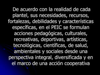 De acuerdo con la realidad de cada
  plantel, sus necesidades, recursos,
fortalezas, debilidades y características
  específicas, en el PEIC se formulan
   acciones pedagógicas, culturales,
   recreativas, deportivas, artísticas,
   tecnológicas, científicas, de salud,
   ambientales y sociales desde una
perspectiva integral, diversificada y en
  el marco de una acción cooperativa
 