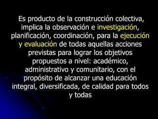 Es producto de la construcción colectiva,
    implica la observación e investigación,
planificación, coordinación, para la ejecución
   y evaluación de todas aquellas acciones
      previstas para lograr los objetivos
        propuestos a nivel: académico,
     administrativo y comunitario, con el
     propósito de alcanzar una educación
integral, diversificada, de calidad para todos
                     y todas
 