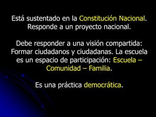 Está sustentado en la Constitución Nacional.
     Responde a un proyecto nacional.

 Debe responder a una visión compartida:
Formar ciudadanos y ciudadanas. La escuela
  es un espacio de participación: Escuela –
           Comunidad – Familia.

       Es una práctica democrática.
 