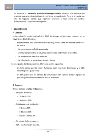 Proyecto Educativo Institucional Comunitario
CENS N°3-4182013
Por lo tanto, la dimensión administrativo-organizacional evidencia una dinámica que
responde a características instituyentes en forma preponderante. Pero, se presenta una
falta de registros escritos que organicen funciones y roles como así también
procedimientos a seguir ante emergentes.
3- Equipo Docente
 Directivo
En la evaluación Institucional del ciclo 2012, los actores institucionales opinaron en su
mayoría que desde Dirección:
- El compromiso para con la Institución es muy bueno, tanto del director como de la
secretaría.
- La comunicación es fluida y adecuada.
- Existe predisposición a la escucha y resolución de problemas o propuestas.
- Se presenta una actitud de apertura.
- La información se presenta en tiempo y forma.
En los aspectos donde se presentan diferencias son los siguientes:
- Un 63% piensa que los roles y funciones están muy bien delimitados y el 38%
restante piensa que a veces.
- Un 69% piensa que los canales de comunicación son siempre claros y ágiles y el
porcentaje restante considera que esto se da a veces.
 Docentes
El Cens tiene un total de 48 docentes.
•• Situación de revista:
− Titulares: 31%
− Suplentes: 69%
•• Antigüedad en la Institución:
− 0-5 años: 58%
− 5-10 años: 33%
− Más de 10 años: 8%
•• Formación de los profesores:
75% : con formación docente.
12
 