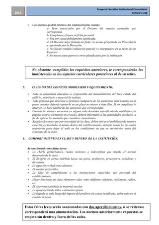 Proyecto Educativo Institucional Comunitario
CENS N°3-4182013
• Los alumnos podrán retirarse del establecimiento cuando:
a- Sean autorizados por el Docente del espacio curricular que
corresponda.
b- Completen y firmen su ficha personal.
c- Sea por causa debidamente justificada.
d- El Docente haya firmado la ficha; la misma presentada en Preceptoría
y aprobada por la Dirección.
e- No hayan rendido evaluación parcial y/o Integradora en el resto de los
Espacios.
f- No hayan actos patrios u otros planificados por la Institución.
5. CUIDADO DEL EDIFICIO, MOBILIARIO Y EQUIPAMIENTO.
• Toda la comunidad educativa es responsable del mantenimiento del buen estado del
edificio, mobiliario y material de trabajo.
• Toda persona que deteriore o destruya cualquiera de los elementos mencionados en el
punto anterior deberá reponerlo en un plazo no mayor a siete días. Si no cumpliera lo
anterior, se hará pasible de las sanciones que correspondan.
• Cuando la celadora encuentre en alguna aula desorden injustificado de mobiliario y/o
papeles u otros elementos en el suelo, deberá informarlo a las autoridades escolares, a
fin de aplicar las medidas que considere convenientes.
• Aquellos docentes que por necesidad de la clase, deben ubicar el mobiliario de manera
especial y/o trasladar el mismo dentro del establecimiento, deberán tomar los recaudos
necesarios para dejar el aula en las condiciones en que se encontraba antes del
comienzo de su clase.
6. COMPORTAMIENTO EN CLASE Y DENTRO DE LA INSTITUCIÓN.
Se sancionará como faltas leves:
• La charla perturbadora, ruidos molestos o indisciplina que impida el normal
desarrollo de la clase.
• El dirigirse en forma indebida hacia sus pares, profesores, preceptores, celadores y
directivos.
• La agresión verbal entre alumnos.
• El arrojar proyectiles.
• La falta de cumplimiento a las instrucciones impartidas por personal del
establecimiento.
• Hacer funcionar en clase elementos tales como teléfonos celulares, walkmans, radios,
etc.
• El deterioro o pérdida de material escolar.
• La apropiación de útiles o elemento ajenos.
• La llegada al aula luego del ingreso del profesor sin causa justificada, sobre todo en el
cambio de hora.
46
No obstante, cumplidos los requisitos anteriores, le corresponderán las
inasistencias en los espacios curriculares posteriores al de su retiro.
Estas faltas leves serán sancionadas con dos apercibimientos, si se reiterase
corresponderá una amonestación. Las normas anteriormente expuestas se
respetarán dentro y fuera de las aulas.
 
