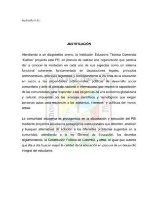 RedIseño P.E.I




                                   JUSTIFICACIÓN


Atendiendo a un diagnóstico previo, la Institución Educativa Técnica Comercial
“Caldas” proyecta este PEI en procura de realizar una organización que permita
dar a conocer la institución en cada uno de sus aspectos como un sistema
funcional   coherente,     fundamentado       en   disposiciones   legales,    principios
administrativos, intereses regionales y correspondiente a los fines de la educación
en razón a las necesidades poblacionales, políticas de desarrollo social
comunitario y ante el contexto nacional e internacional que impone la capacitación
de las comunidades para responder a las exigencias de una economía globalizada
y cultural, impuestos por los avances científicos y tecnológicos que exigen
personas aptas para responder a los adelantos, intereses y políticas del mundo
actual.


La comunidad educativa es protagonista en la elaboración y ejecución del PEI
mediante proyectos educativos pedagógicos institucionales que detecten, analicen
y busquen alternativas de solución a los diferentes problemas sugeridos en la
comunidad,       atendiendo   a   la   ley   General   de   Educación,   los   decretos
reglamentarios, la Constitución Política de Colombia y otros, al igual que autores
que día a día buscan mejor la calidad de la educación en procura de un desarrollo
integral del estudiante.
 