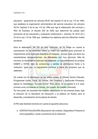 RedIseño P.E.I



educativa. Igualmente los artículos 85-97 del capítulo IV de la Ley 115 de 1994,
que establece la organización administrativa del servicio educativo; los artículos
76-79, Capítulo II de la Ley 115 de 1994 que rige la elaboración del currículo y
Plan de Estudios; el decreto 230 de 2002 que determina las pautas para
promoción de los educandos y evaluación Institucional y artículos 16, 20,21,22 y
33 de la Ley 115 de 1994 que establece los objetivos para los diferentes niveles
escolares.


Para la elaboración del PEI de esta institución, se ha tenido en cuenta la
coevaluación de las diferentes sedes en todos sus aspectos para promover el
mejoramiento de la Institución Educativa en conjunto. Aunque cada una tiene sus
características socioeconómicas, las dificultades son muy comunes: falta de
recursos, la necesidad de optimizar los existentes, un bajo rendimiento en pruebas
SABER e ICFES, falta de compromiso y sentido de pertenencia frente a la
institución, igual que un seguimiento continuo a todos los procesos que se
adelanten.


Se cuenta con la información de las sedes rurales: El Sáman, Quinto Chipuelo,
Pringamosal Centro, Paujil, las Garzas, San Cayetano y Serrezuela Primavera,
aplican la metodología “Escuela Nueva”. Ésta última, de los grados 6 a 9, post-
primaria rural y la urbanas el Carmen, Sor Josefa del Castillo y Kennedy
Por otra parte, los docentes han recibido capacitación en las diversas áreas, bajo
la dirección de la Secretaría de Educación y la jefatura de Núcleo para el
desarrollo y actualización de los planes de estudio.


El PEI está diseñado teniendo en cuenta la siguiente estructura:


   ♦ CONTEXTUALIZACIÓN (Descripción del contexto. Diagnóstico) Presenta el
       marco geográfico, social y económico de la Institución.
 