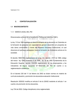 RedIseño P.E.I




       2.        CONTEXTUALIZACIÓN


1.1 MACROCONTEXTO


1.1.1 MARCO LEGAL DEL PEI


Direccionados a través de la Constitución Política de Colombia (1991).


La ley 115 de 1994 establece el direccionamiento de la educación en Colombia en
la formación de personas con capacidad de generar desarrollo con proyectos de
vida claros enmarcados a través del Proyecto Educativo Institucional, el cual
direcciona el quehacer pedagógico hacia la formación de ciudadanos activos en la
sociedad.


El decreto 1860/1994 reglamentario de la ley 115 decreto 2737 de 1989; código
del menor ley 1098 noviembre 8 de 2006, ley 30 de 1992 Fundamentos de la
Educación Superior, decreto 2343/96 reglamentario de los subproyectos y los
indicadores de logros apoyando el desarrollo del PEI en cuanto a su
reglamentación académica.


En el decreto 230 del 11 de febrero de 2002 se dictan normas en materia de
currículo-evaluación y promoción de educandos-evaluación Institucional.


Resolución 3055/02 modifica el artículo 9 de la 230/02 mediante el artículo 1 en
cuanto a la promoción de los educandos.


Ley 734 de 2002- Código disciplinario único reglamentado
 