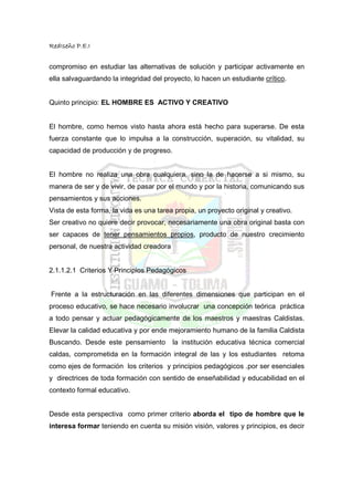 RedIseño P.E.I


compromiso en estudiar las alternativas de solución y participar activamente en
ella salvaguardando la integridad del proyecto, lo hacen un estudiante crítico.


Quinto principio: EL HOMBRE ES ACTIVO Y CREATIVO


El hombre, como hemos visto hasta ahora está hecho para superarse. De esta
fuerza constante que lo impulsa a la construcción, superación, su vitalidad, su
capacidad de producción y de progreso.


El hombre no realiza una obra cualquiera, sino la de hacerse a si mismo, su
manera de ser y de vivir, de pasar por el mundo y por la historia, comunicando sus
pensamientos y sus acciones.
Vista de esta forma, la vida es una tarea propia, un proyecto original y creativo.
Ser creativo no quiere decir provocar, necesariamente una obra original basta con
ser capaces de tener pensamientos propios, producto de nuestro crecimiento
personal, de nuestra actividad creadora


2.1.1.2.1 Criterios Y Principios Pedagógicos


Frente a la estructuración en las diferentes dimensiones que participan en el
proceso educativo, se hace necesario involucrar una concepción teórica práctica
a todo pensar y actuar pedagógicamente de los maestros y maestras Caldistas.
Elevar la calidad educativa y por ende mejoramiento humano de la familia Caldista
Buscando. Desde este pensamiento          la institución educativa técnica comercial
caldas, comprometida en la formación integral de las y los estudiantes retoma
como ejes de formación los criterios y principios pedagógicos .por ser esenciales
y directrices de toda formación con sentido de enseñabilidad y educabilidad en el
contexto formal educativo.


Desde esta perspectiva como primer criterio aborda el tipo de hombre que le
interesa formar teniendo en cuenta su misión visión, valores y principios, es decir
 