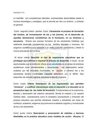RedIseño P.E.I


un bachiller con competencias laborales, empresariales desarrolladas desde lo
humano tecnológico y axiológico, que le permita ser útil a su entorno y contexto
en general.


Como segundo criterio plantea. Como Caracterizar el proceso de formación
del hombre, de humanización de las y los jóvenes, en el desarrollo de
aquellas dimensiones constitutivas de la formación, en su dinámica y
secuencia.       Orienta ese proceso formativo de los estudiantes Caldistas que
realmente desarrolle competencias en los      ámbitos laborales y humanos. De
exigencia académica que responda a la malla curricular institucional y desde la
misma articulación con el Sena.


 El tercer criterio Describir el tipo de experiencias educativas que se
privilegian para afianzar e impulsar el proceso de desarrollo. A través de las
oportunidades que la institución ofrece a sus estudiantes en el campo de prácticas
académicas como entrenamientos y experiencias,          con desempeños serios,
avalados por las empresas municipales, se         ayudan a construir las y los
estudiantes técnico comerciales Caldistas articulados con el SENA. Que
respondan de manera cognitiva, tecnológica laboral y humana.


Como cuarto criterio Descripción de las regulaciones que permiten
“enmarcar” y cualificar interacciones entre el educando y el educador en la
perspectiva logro de las metas de formación. Fundamentado en la autonomía,
libertad y desempeño del colectivo estudiantil. Donde el maestro y la maestra
Caldista debe caracterizarse como el verdadero acompañante y motivador del
proceso educativo que permita interactuar maestro y estudiante con lazos de
confianza, academia, exigencia que promueva el adelanto cognitivo y humanizante
de las y los estudiantes.


Como quinto criterio Descripción y prescripción de métodos y técnicas
diseñables en la práctica educativa como modelos de acción eficaces. El
 