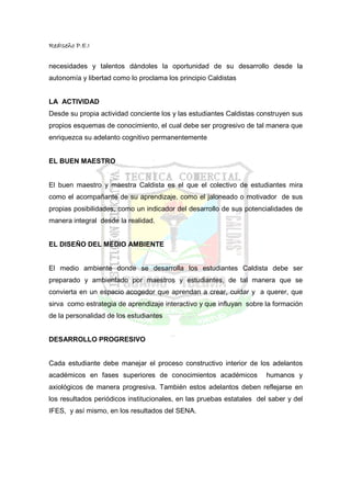 RedIseño P.E.I


necesidades y talentos dándoles la oportunidad de su desarrollo desde la
autonomía y libertad como lo proclama los principio Caldistas


LA ACTIVIDAD
Desde su propia actividad conciente los y las estudiantes Caldistas construyen sus
propios esquemas de conocimiento, el cual debe ser progresivo de tal manera que
enriquezca su adelanto cognitivo permanentemente


EL BUEN MAESTRO


El buen maestro y maestra Caldista es el que el colectivo de estudiantes mira
como el acompañante de su aprendizaje, como el jaloneado o motivador de sus
propias posibilidades, como un indicador del desarrollo de sus potencialidades de
manera integral desde la realidad.


EL DISEÑO DEL MEDIO AMBIENTE


El medio ambiente donde se desarrolla los estudiantes Caldista debe ser
preparado y ambientado por maestros y estudiantes, de tal manera que se
convierta en un espacio acogedor que aprendan a crear, cuidar y a querer, que
sirva como estrategia de aprendizaje interactivo y que influyan sobre la formación
de la personalidad de los estudiantes


DESARROLLO PROGRESIVO


Cada estudiante debe manejar el proceso constructivo interior de los adelantos
académicos en fases superiores de conocimientos académicos             humanos y
axiológicos de manera progresiva. También estos adelantos deben reflejarse en
los resultados periódicos institucionales, en las pruebas estatales del saber y del
IFES, y así mismo, en los resultados del SENA.
 