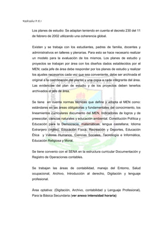 RedIseño P.E.I


      Los planes de estudio: Se adaptan teniendo en cuenta el decreto 230 del 11
      de febrero de 2002 utilizando una coherencia global.


       Existen y se trabaja con los estudiantes, padres de familia, docentes y
       administrativos en talleres y plenarias. Para esto se hace necesario realizar
       un modelo para la evaluación de los mismos. Los planes de estudio y
       proyectos se trabajan por área con los diseños dados establecidos por el
       MEN; cada jefe de área debe responder por los planes de estudio y realizar
       los ajustes necesarios cada vez que sea conveniente, debe ser archivada el
       original a la coordinación del plantel y una copia a cada integrante del área.
       Las evidencias del plan de estudio y de los proyectos deben tenerlos
       archivados el jefe de área.


      Se tiene en cuenta normas técnicas que define y adopta el MEN como:
      estándares en las áreas obligatorias y fundamentales del conocimiento, los
      lineamientos curriculares documento del MEN, Indicadores de logros y de
      preescolar, ciencias naturales y educación ambiental. Constitución Política y
      Educación para la Democracia, matemáticas, lengua castellana; Idioma
      Extranjero (inglés), Educación Física, Recreación y Deportes, Educación
      Ética      y Valores Humanos, Ciencias Sociales, Tecnología e Informática,
      Educación Religiosa y Moral.


      Se tiene convenio con el SENA en la estructura curricular Documentación y
      Registro de Operaciones contables.


      Se trabajan las áreas de contabilidad, manejo del Entorno, Salud
      ocupacional, Archivo, Introducción al derecho, Digitación y lenguaje
      profesional.


      Área optativa: (Digitación, Archivo, contabilidad y Lenguaje Profesional).
      Para la Básica Secundaria (ver anexo intensidad horaria)
 