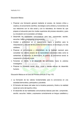 RedIseño P.E.I



Educación Básica


   Propiciar una formación general mediante el acceso, de manera crítica y
   creativa, el conocimiento científico, tecnológico como artístico y humanístico de
   sus relaciones con la vida social y con la naturaleza, de manera tal, que
   prepare al educando para los niveles superiores del proceso educativo y para
   su vinculación con la sociedad y el trabajo.
   Desarrollo las habilidades comunicativas para leer, comprender, escribir,
   escuchar, hablar y expresarse correctamente.
   Ampliar y profundizar en el razonamiento lógico y analítico para la
   interpretación y solución de los problemas de la ciencia, la tecnología y la vida
   cotidiana.
   Propiciar el conocimiento y comprensión de la realidad nacional para
   consolidar los valores propios de la nacionalidad colombiana tales como la
   solidaridad, la tolerancia, la democracia, la justicia, la convivencia social, la
   cooperación y la ayuda mutua.
   Fomentar el interés y el desarrollo de actividades hacia la práctica
   investigativa.
   Propiciar la formación social, ética, moral y demás valores de desarrollo
   humano.


Educación Básica en el Ciclo de Primaria (Artículo 21 ley 115)


   La formación de los valores fundamentales para la convivencia en una
   sociedad democrática, participativa y pluralista.
   El fomento del deseo del saber de la iniciativa personal y frente a la realidad
   social así como del espíritu crítico.
   El desarrollo de las habilidades comunicativas básicas para leer, comprender,
   escribir, escuchar, hablar y expresarse correctamente en lengua castellana y
 