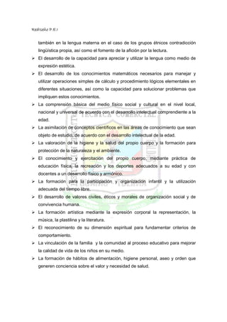 RedIseño P.E.I


   también en la lengua materna en el caso de los grupos étnicos contradicción
   lingüística propia, así como el fomento de la afición por la lectura.
   El desarrollo de la capacidad para apreciar y utilizar la lengua como medio de
   expresión estética.
   El desarrollo de los conocimientos matemáticos necesarios para manejar y
   utilizar operaciones simples de cálculo y procedimiento lógicos elementales en
   diferentes situaciones, así como la capacidad para solucionar problemas que
   impliquen estos conocimientos.
   La comprensión básica del medio físico social y cultural en el nivel local,
   nacional y universal de acuerdo con el desarrollo intelectual comprendiente a la
   edad.
   La asimilación de conceptos científicos en las áreas de conocimiento que sean
   objeto de estudio, de acuerdo con el desarrollo intelectual de la edad.
   La valoración de la higiene y la salud del propio cuerpo y la formación para
   protección de la naturaleza y el ambiente.
   El conocimiento y ejercitación del propio cuerpo, mediante práctica de
   educación física, la recreación y los deportes adecuados a su edad y con
   docentes a un desarrollo físico y armónico.
   La formación para la participación y organización infantil y la utilización
   adecuada del tiempo libre.
   El desarrollo de valores civiles, éticos y morales de organización social y de
   convivencia humana.
   La formación artística mediante la expresión corporal la representación, la
   música, la plastilina y la literatura.
   El reconocimiento de su dimensión espiritual para fundamentar criterios de
   comportamiento.
   La vinculación de la familia y la comunidad al proceso educativo para mejorar
   la calidad de vida de los niños en su medio.
   La formación de hábitos de alimentación, higiene personal, aseo y orden que
   generen conciencia sobre el valor y necesidad de salud.
 