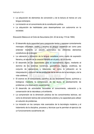 RedIseño P.E.I


   La adquisición de elementos de conversión y de la lectura al menos en una
   lengua extranjera.
   La iniciación en el conocimiento de la constitución política.
   La adquisición de habilidades para desempeñarse con autonomía en la
   sociedad.


Educación Básica en el Ciclo de Secundaria (Art. 22 de la ley 115 de 1994)


   El desarrollo de la capacidad para comprender textos y expresar correctamente
   mensajes completos, orales y escritos en lengua castellana así como para
   entender      mediante   un   estudio   sistemático    los   diferentes     elementos
   constitutivos de la lengua.
   La valoración y utilización de la lengua castellana como medio de expresión
   literaria y el estudio de la creación literaria en el país y en el mundo.
   El desarrollo de las capacidades para el razonamiento lógico, mediante el
   dominio de los sistemas numéricos, geométricos, lógicos, analíticos, de
   conjunto de operaciones y relaciones, así como la utilización en la
   interpretación y solución de los problemas de la ciencia de la tecnología y de la
   vida cotidiana.
   El avance en el conocimiento científico de los fenómenos físicos, químicos y
   biológicos mediante la comprensión de las leyes, el planteamiento de
   problemas y la observación experimental.
   El desarrollo de actividades favorables al conocimiento, valoración y la
   conservación de la naturaleza y el ambiente.
   La comprensión de la dimensión práctica de los conocimientos teóricos, así
   como la dimensión teórica del conocimiento práctico y la capacidad para utilizar
   en solución de problemas.
   La iniciación en los campos más avanzados de la tecnología moderna y el
   tratamiento de la disciplina, procesos y técnicas que le permiten el ejercicio de
   un funcionamiento socialmente útil.
 