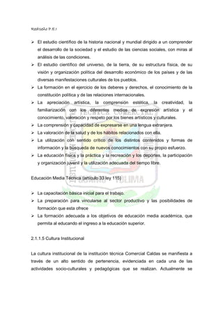 RedIseño P.E.I


   El estudio científico de la historia nacional y mundial dirigido a un comprender
   el desarrollo de la sociedad y el estudio de las ciencias sociales, con miras al
   análisis de las condiciones.
   El estudio científico del universo, de la tierra, de su estructura física, de su
   visión y organización política del desarrollo económico de los países y de las
   diversas manifestaciones culturales de los pueblos.
   La formación en el ejercicio de los deberes y derechos, el conocimiento de la
   constitución política y de las relaciones internacionales.
   La   apreciación    artística,   la   comprensión   estética,   la   creatividad,   la
   familiarización con los diferentes medios de expresión artística y el
   conocimiento, valoración y respeto por los bienes artísticos y culturales.
   La comprensión y capacidad de expresarse en una lengua extranjera.
   La valoración de la salud y de los hábitos relacionados con ella.
   La utilización con sentido crítico de los distintos contenidos y formas de
   información y la búsqueda de nuevos conocimientos con su propio esfuerzo.
   La educación física y la práctica y la recreación y los deportes, la participación
   y organización juvenil y la utilización adecuada del tiempo libre.


Educación Media Técnica (artículo 33 ley 115)


   La capacitación básica inicial para el trabajo.
   La preparación para vincularse al sector productivo y las posibilidades de
   formación que esta ofrece
   La formación adecuada a los objetivos de educación media académica, que
   permita al educando el ingreso a la educación superior.


2.1.1.5 Cultura Institucional


La cultura institucional de la institución técnica Comercial Caldas se manifiesta a
través de un alto sentido de pertenencia, evidenciada en cada una de las
actividades socio-culturales y pedagógicas que se realizan. Actualmente se
 