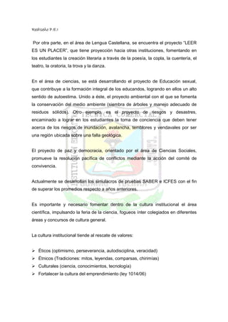 RedIseño P.E.I


Por otra parte, en el área de Lengua Castellana, se encuentra el proyecto “LEER
ES UN PLACER”, que tiene proyección hacia otras instituciones, fomentando en
los estudiantes la creación literaria a través de la poesía, la copla, la cuentería, el
teatro, la oratoria, la trova y la danza.


En el área de ciencias, se está desarrollando el proyecto de Educación sexual,
que contribuye a la formación integral de los educandos, logrando en ellos un alto
sentido de autoestima. Unido a éste, el proyecto ambiental con el que se fomenta
la conservación del medio ambiente (siembra de árboles y manejo adecuado de
residuos sólidos). Otro ejemplo, es el proyecto de riesgos y desastres,
encaminado a lograr en los estudiantes la toma de conciencia que deben tener
acerca de los riesgos de inundación, avalancha, temblores y vendavales por ser
una región ubicada sobre una falla geológica.


El proyecto de paz y democracia, orientado por el área de Ciencias Sociales,
promueve la resolución pacífica de conflictos mediante la acción del comité de
convivencia.


Actualmente se desarrollan los simulacros de pruebas SABER e ICFES con el fin
de superar los promedios respecto a años anteriores.


Es importante y necesario fomentar dentro de la cultura institucional el área
científica, impulsando la feria de la ciencia, fogueos ínter colegiados en diferentes
áreas y concursos de cultura general.


La cultura institucional tiende al rescate de valores:


   Éticos (optimismo, perseverancia, autodisciplina, veracidad)
   Étnicos (Tradiciones: mitos, leyendas, comparsas, chirimías)
   Culturales (ciencia, conocimientos, tecnología)
   Fortalecer la cultura del emprendimiento (ley 1014/06)
 