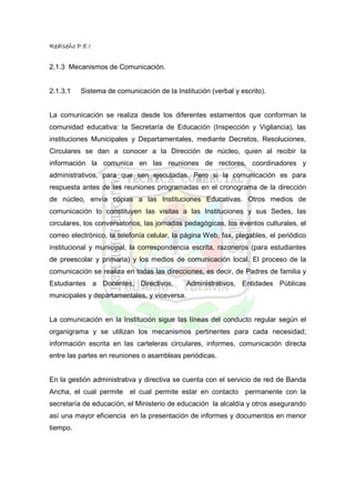 RedIseño P.E.I


2.1.3 Mecanismos de Comunicación.


2.1.3.1   Sistema de comunicación de la Institución (verbal y escrito).


La comunicación se realiza desde los diferentes estamentos que conforman la
comunidad educativa: la Secretaría de Educación (Inspección y Vigilancia), las
instituciones Municipales y Departamentales, mediante Decretos, Resoluciones,
Circulares se dan a conocer a la Dirección de núcleo, quien al recibir la
información la comunica en las reuniones de rectores, coordinadores y
administrativos, para que sen ejecutadas. Pero si la comunicación es para
respuesta antes de las reuniones programadas en el cronograma de la dirección
de núcleo, envía copias a las Instituciones Educativas. Otros medios de
comunicación lo constituyen las visitas a las Instituciones y sus Sedes, las
circulares, los conversatorios, las jornadas pedagógicas, los eventos culturales, el
correo electrónico, la telefonía celular, la página Web, fax, plegables, el periódico
institucional y municipal, la correspondencia escrita, razoneros (para estudiantes
de preescolar y primaria) y los medios de comunicación local. El proceso de la
comunicación se realiza en todas las direcciones, es decir, de Padres de familia y
Estudiantes a Docentes, Directivos,           Administrativos, Entidades Públicas
municipales y departamentales, y viceversa.


La comunicación en la Institución sigue las líneas del conducto regular según el
organigrama y se utilizan los mecanismos pertinentes para cada necesidad;
información escrita en las carteleras circulares, informes, comunicación directa
entre las partes en reuniones o asambleas periódicas.


En la gestión administrativa y directiva se cuenta con el servicio de red de Banda
Ancha, el cual permite el cual permite estar en contacto permanente con la
secretaría de educación, el Ministerio de educación la alcaldía y otros asegurando
así una mayor eficiencia en la presentación de informes y documentos en menor
tiempo.
 