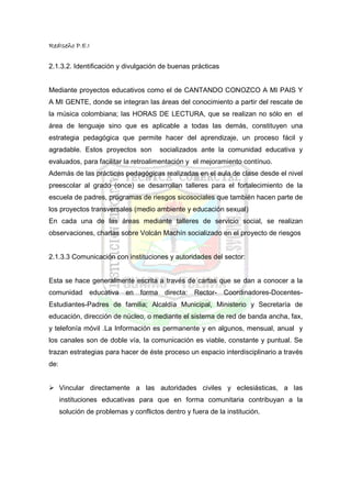 RedIseño P.E.I


2.1.3.2. Identificación y divulgación de buenas prácticas


Mediante proyectos educativos como el de CANTANDO CONOZCO A MI PAIS Y
A MI GENTE, donde se integran las áreas del conocimiento a partir del rescate de
la música colombiana; las HORAS DE LECTURA, que se realizan no sólo en el
área de lenguaje sino que es aplicable a todas las demás, constituyen una
estrategia pedagógica que permite hacer del aprendizaje, un proceso fácil y
agradable. Estos proyectos son          socializados ante la comunidad educativa y
evaluados, para facilitar la retroalimentación y el mejoramiento contínuo.
Además de las prácticas pedagógicas realizadas en el aula de clase desde el nivel
preescolar al grado (once) se desarrollan talleres para el fortalecimiento de la
escuela de padres, programas de riesgos sicosociales que también hacen parte de
los proyectos transversales (medio ambiente y educación sexual)
En cada una de las áreas mediante talleres de servicio social, se realizan
observaciones, charlas sobre Volcán Machín socializado en el proyecto de riesgos


2.1.3.3 Comunicación con instituciones y autoridades del sector:


Esta se hace generalmente escrita a través de cartas que se dan a conocer a la
comunidad educativa         en forma directa:      Rector- Coordinadores-Docentes-
Estudiantes-Padres de familia; Alcaldía Municipal, Ministerio y Secretaría de
educación, dirección de núcleo, o mediante el sistema de red de banda ancha, fax,
y telefonía móvil .La Información es permanente y en algunos, mensual, anual y
los canales son de doble vía, la comunicación es viable, constante y puntual. Se
trazan estrategias para hacer de éste proceso un espacio interdisciplinario a través
de:


      Vincular directamente a las autoridades civiles y eclesiásticas, a las
      instituciones educativas para que en forma comunitaria contribuyan a la
      solución de problemas y conflictos dentro y fuera de la institución.
 