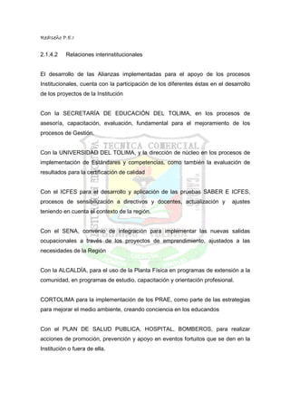 RedIseño P.E.I


2.1.4.2    Relaciones interinstitucionales


El desarrollo de las Alianzas implementadas para el apoyo de los procesos
Institucionales, cuenta con la participación de los diferentes éstas en el desarrollo
de los proyectos de la Institución


Con la SECRETARÍA DE EDUCACIÓN DEL TOLIMA, en los procesos de
asesoría, capacitación, evaluación, fundamental para el mejoramiento de los
procesos de Gestión.


Con la UNIVERSIDAD DEL TOLIMA, y la dirección de núcleo en los procesos de
implementación de Estándares y competencias, como también la evaluación de
resultados para la certificación de calidad


Con el ICFES para el desarrollo y aplicación de las pruebas SABER E ICFES,
procesos de sensibilización a directivos y docentes, actualización y         ajustes
teniendo en cuenta el contexto de la región.


Con el SENA, convenio de integración para implementar las nuevas salidas
ocupacionales a través de los proyectos de emprendimiento, ajustados a las
necesidades de la Región


Con la ALCALDÍA, para el uso de la Planta Física en programas de extensión a la
comunidad, en programas de estudio, capacitación y orientación profesional.


CORTOLIMA para la implementación de los PRAE, como parte de las estrategias
para mejorar el medio ambiente, creando conciencia en los educandos


Con el PLAN DE SALUD PUBLICA, HOSPITAL, BOMBEROS, para realizar
acciones de promoción, prevención y apoyo en eventos fortuitos que se den en la
Institución o fuera de ella.
 