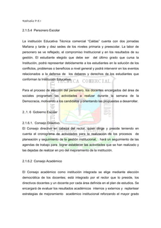 RedIseño P.E.I


2.1.5.4 Personero Escolar


La institución Educativa Técnica comercial “Caldas” cuenta con dos jornadas
Mañana y tarde y diez sedes de los niveles primaria y preescolar. La labor de
personero se ve reflejado, el compromiso Institucional y en los resultados de su
gestión. El estudiante elegido que debe ser        del último grado que cursa la
Institución, podrá representar debidamente a los estudiantes en la solución de los
conflictos, problemas o beneficios a nivel general y podrá intervenir en los eventos
relacionados a la defensa de los deberes y derechos de los estudiantes que
conforman la Institución Educativa.


Para el proceso de elección del personero, los docentes encargados del área de
sociales programan las actividades a realizar durante la semana de la
Democracia, motivando a los candidatos y orientando las propuestas a desarrollar.


2..1. 6 Gobierno Escolar


2.1.6.1. Consejo Directivo.
El Consejo directivo en cabeza del rector, quien dirige y preside teniendo en
cuenta el cronograma de actividades para la realización de los procesos          de
planeación y seguimiento de la gestión institucional,   hará un seguimiento de las
agendas de trabajo para lograr establecer las actividades que se han realizado y
las dejadas de realizar en pro del mejoramiento de la institución.


2.1.6.2 Consejo Académico


El Consejo académico como institución integrada se elige mediante elección
democrática de los docentes; está integrado por el rector que lo preside, los
directivos docentes y un docente por cada área definida en el plan de estudios. Se
encargará de evaluar los resultados académicos internos y externos y replantear
estrategias de mejoramiento académico institucional reforzando el mayor grado
 